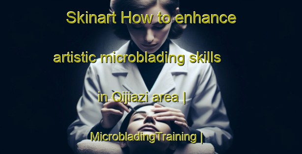 Skinart How to enhance artistic microblading skills in Qijiazi area | MicrobladingTraining | MicrobladingClasses | SkinartTraining-China